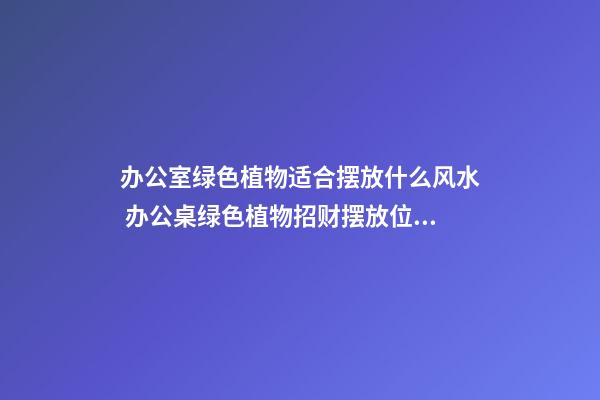 办公室绿色植物适合摆放什么风水 办公桌绿色植物招财摆放位置